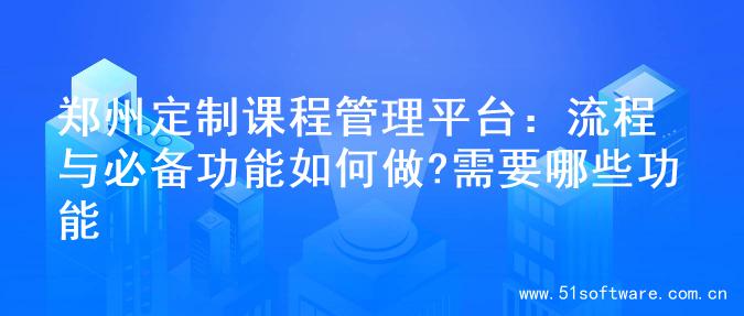 郑州定制课程管理平台：流程与必备功能如何做?需要哪些功能