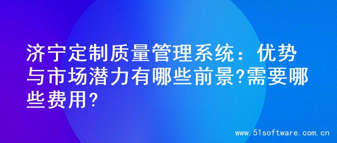 济宁定制质量管理系统：优势与市场潜力有哪些前景?需要哪些费用?