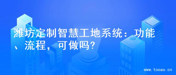 濰坊定制智慧工地系統(tǒng)：功能、流程，可做嗎?