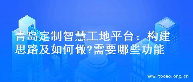 青岛定制智慧工地平台：构建思路及如何做?需要哪些功能