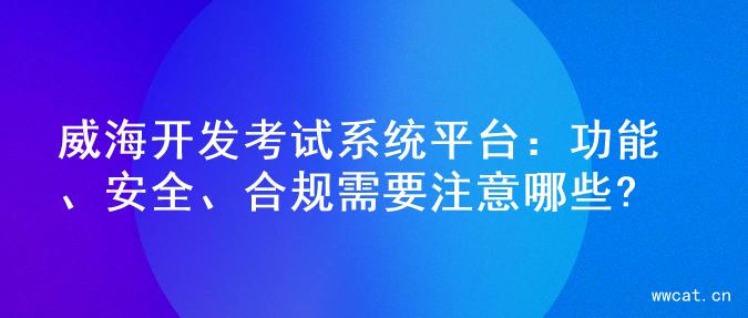 威海开发考试系统平台：功能、安全、合规需要注意哪些?