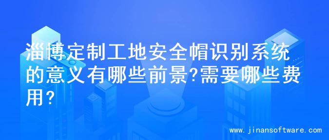 淄博定制工地安全帽识别系统的意义有哪些前景?需要哪些费用?