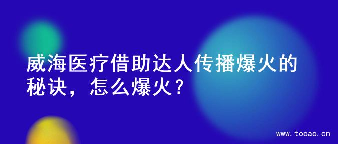 威海醫(yī)療借助達(dá)人傳播爆火的秘訣，怎么爆火？