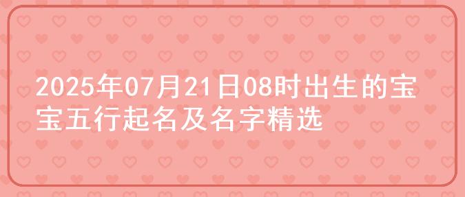 2025年07月21日08时出生的宝宝五行起名及名字精选