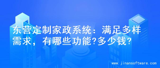 东营定制家政系统：满足多样需求，有哪些功能?多少钱?