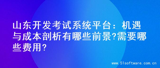山东开发考试系统平台：机遇与成本剖析有哪些前景?需要哪些费用?