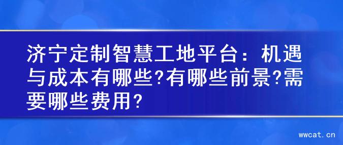 济宁定制智慧工地平台：机遇与成本有哪些?有哪些前景?需要哪些费用?