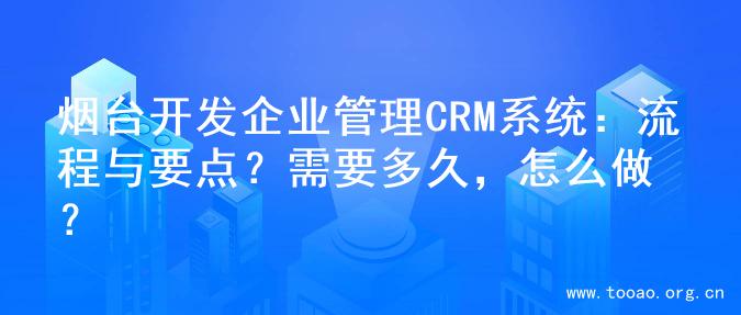 烟台开发企业管理CRM系统：流程与要点？需要多久，怎么做？