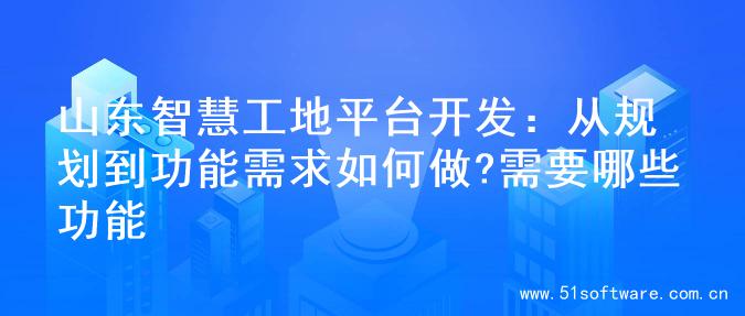 山东智慧工地平台开发：从规划到功能需求如何做?需要哪些功能