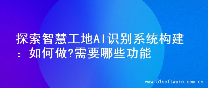 探索智慧工地AI识别系统构建：如何做?需要哪些功能