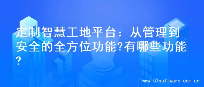 定制智慧工地平台：从管理到安全的全方位功能?有哪些功能?
