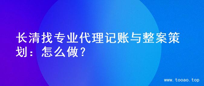 长清找专业代理记账与整案策划：怎么做？